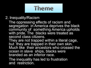 2. Inequality/Racism
The oppressing effects of racism and
segregation in America deprives the black
community of something America upholds
with pride. The blacks were treated as
second class citizens.
They are not trapped within a literal cage,
but they are trapped in their own skin.
Much like their ancestors who crossed the
ocean in slave ships, blacks were
branded as an inferior race.
The inequality has led to frustration
and restriction.
 
