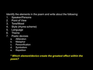 Identify the elements in the poem and write about the following:
1. Speaker/Persona
2. Point of View
3. Tone/Mood
4. Style (rhyme scheme)
5. Language
6. Theme
7. Poetic devices
a. Alliteration
b. Metaphor
c. Personification
d. Symbolism
e. Repetition
* Which element/device create the greatest effect within the
poem?
 