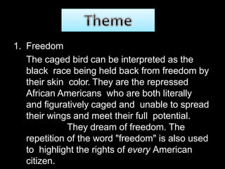 1. Freedom
The caged bird can be interpreted as the
black race being held back from freedom by
their skin color. They are the repressed
African Americans who are both literally
and figuratively caged and unable to spread
their wings and meet their full potential.
They dream of freedom. The
repetition of the word "freedom" is also used
to highlight the rights of every American
citizen.
 