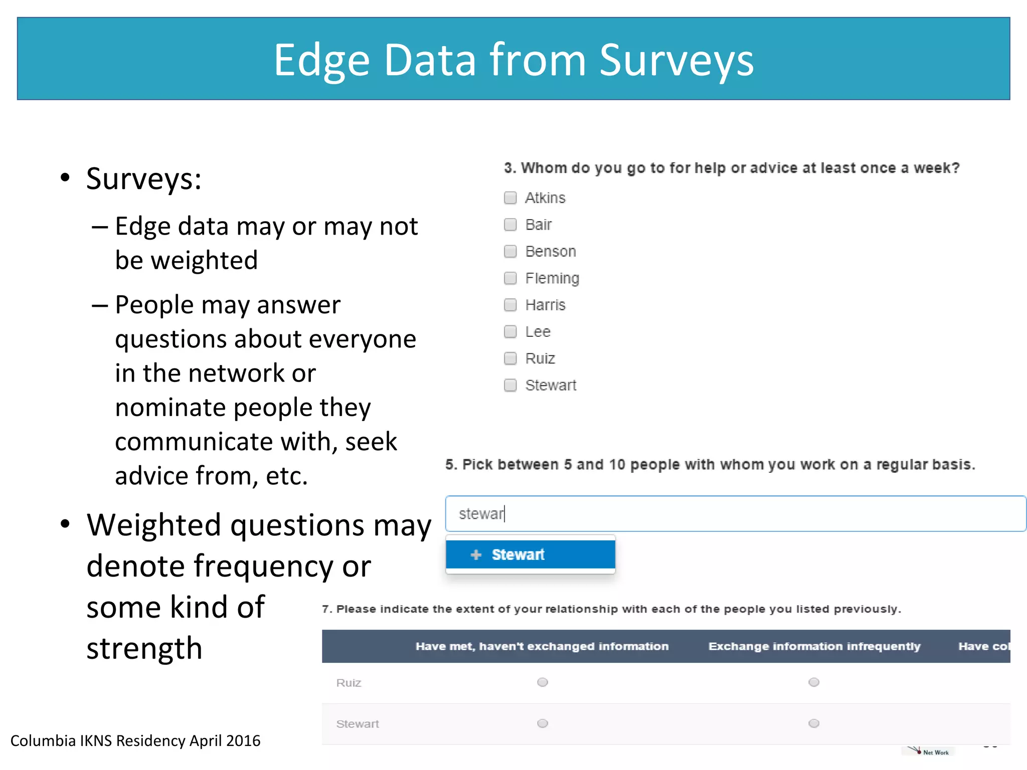 Columbia IKNS Residency April 2016
Edge Data from Surveys
30
• Surveys:
– Edge data may or may not
be weighted
– People may answer
questions about everyone
in the network or
nominate people they
communicate with, seek
advice from, etc.
• Weighted questions may
denote frequency or
some kind of
strength
 