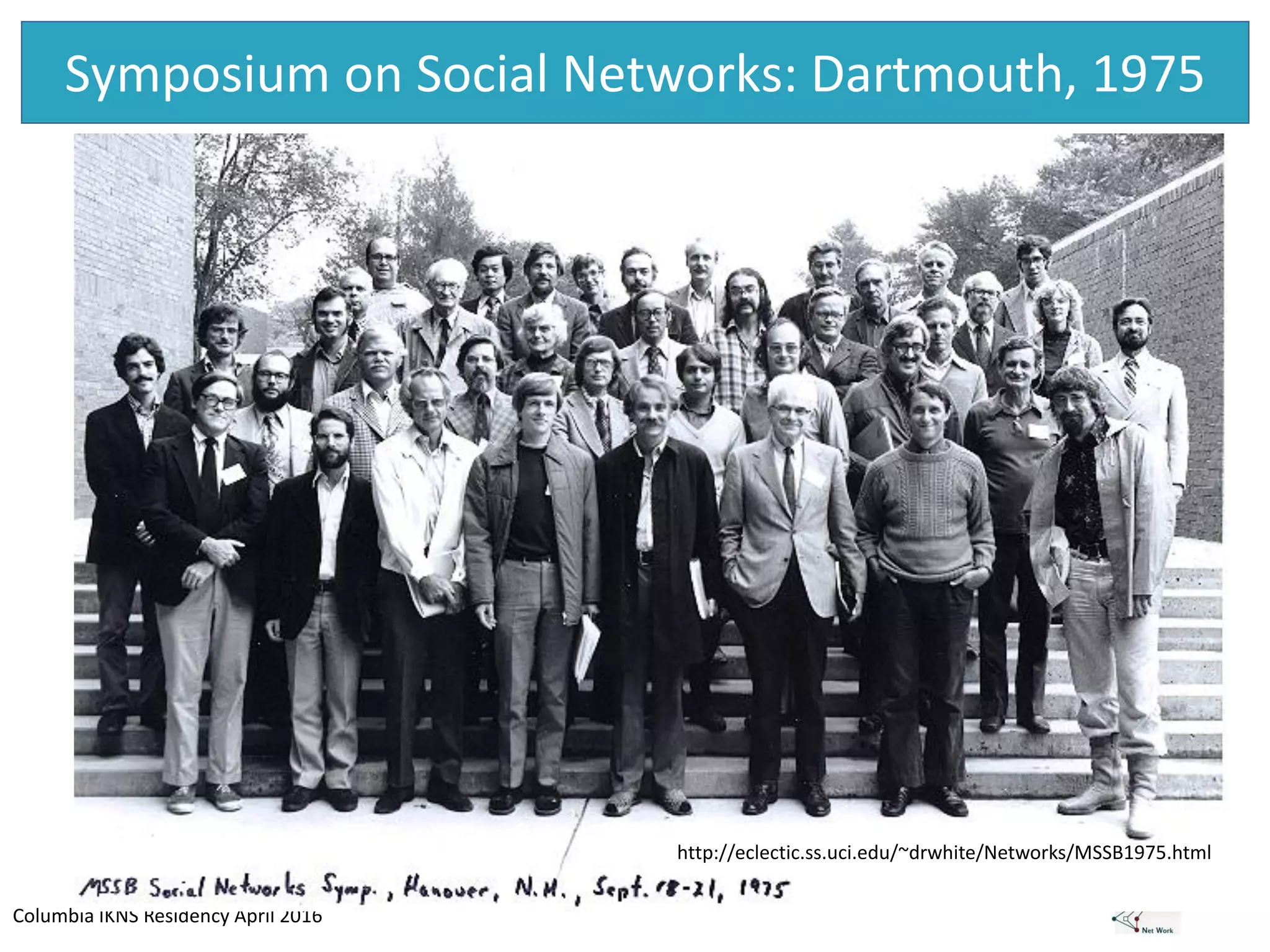 Columbia IKNS Residency April 2016
Symposium on Social Networks: Dartmouth, 1975
http://eclectic.ss.uci.edu/~drwhite/Networks/MSSB1975.html
 