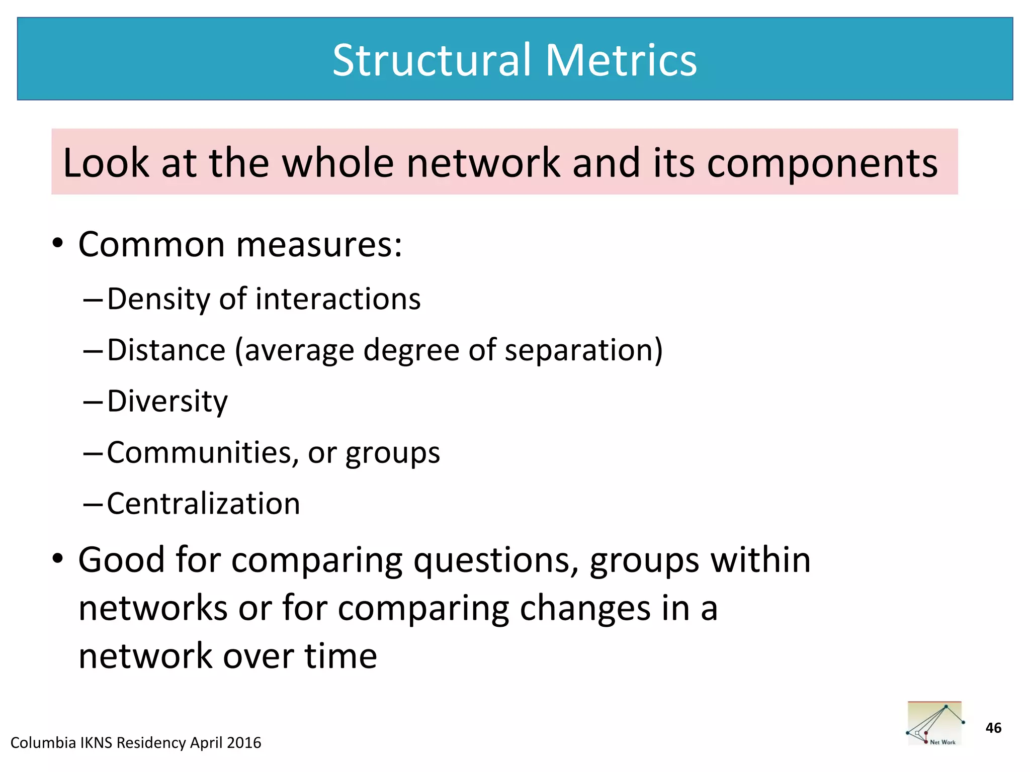 Columbia IKNS Residency April 2016
Structural Metrics
46
• Common measures:
–Density of interactions
–Distance (average degree of separation)
–Diversity
–Communities, or groups
–Centralization
• Good for comparing questions, groups within
networks or for comparing changes in a
network over time
Look at the whole network and its components
 