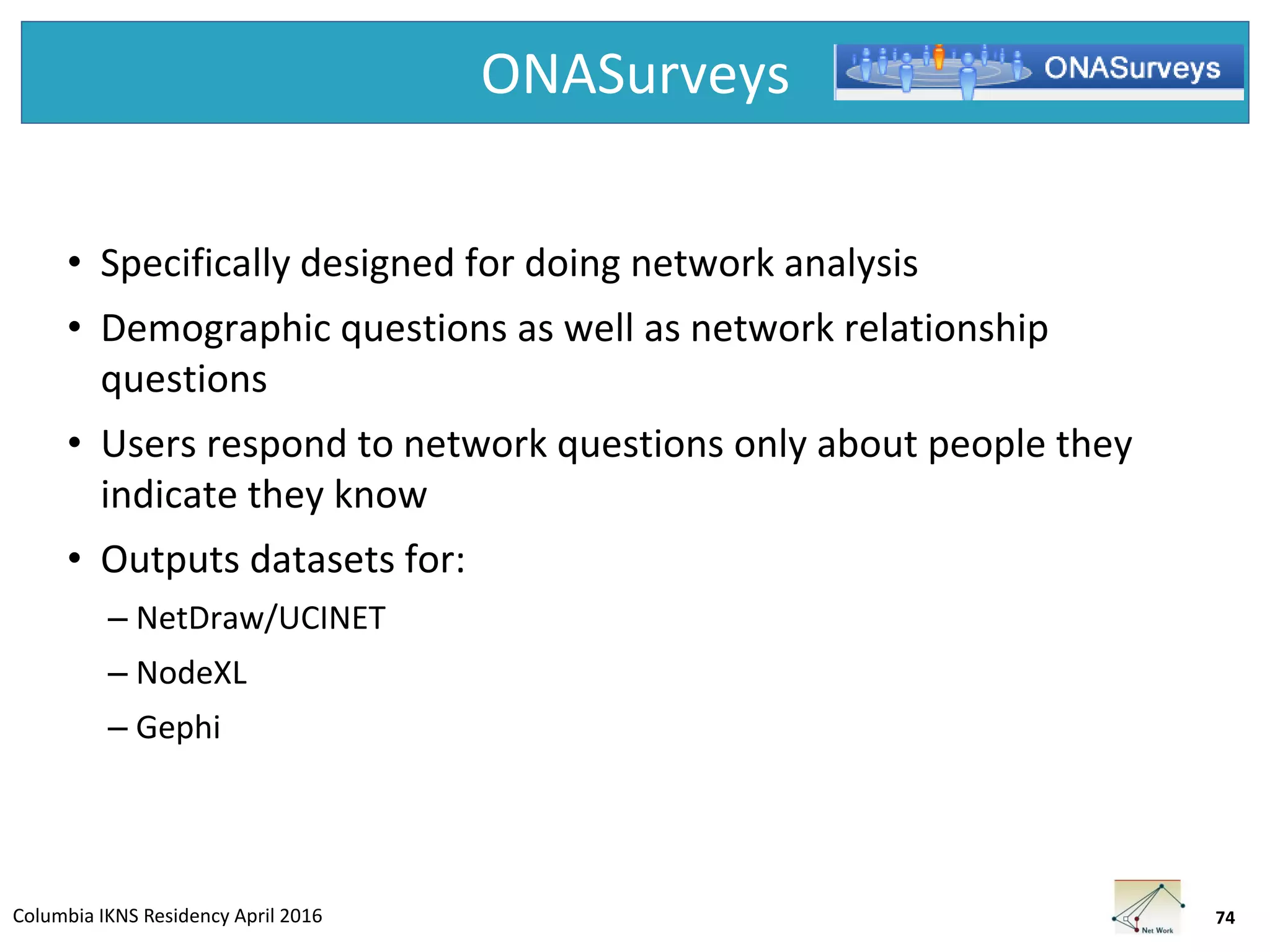 Columbia IKNS Residency April 2016
ONASurveys
• Specifically designed for doing network analysis
• Demographic questions as well as network relationship
questions
• Users respond to network questions only about people they
indicate they know
• Outputs datasets for:
– NetDraw/UCINET
– NodeXL
– Gephi
74
 