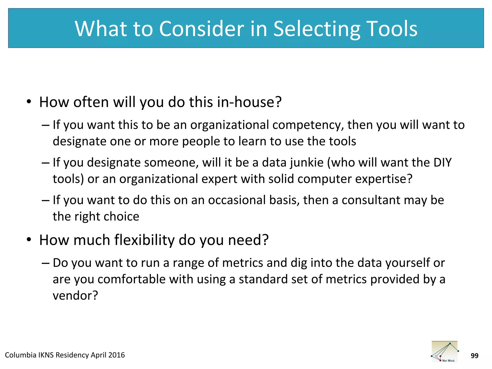 Columbia IKNS Residency April 2016
What to Consider in Selecting Tools
• How often will you do this in-house?
– If you want this to be an organizational competency, then you will want to
designate one or more people to learn to use the tools
– If you designate someone, will it be a data junkie (who will want the DIY
tools) or an organizational expert with solid computer expertise?
– If you want to do this on an occasional basis, then a consultant may be
the right choice
• How much flexibility do you need?
– Do you want to run a range of metrics and dig into the data yourself or
are you comfortable with using a standard set of metrics provided by a
vendor?
99
 