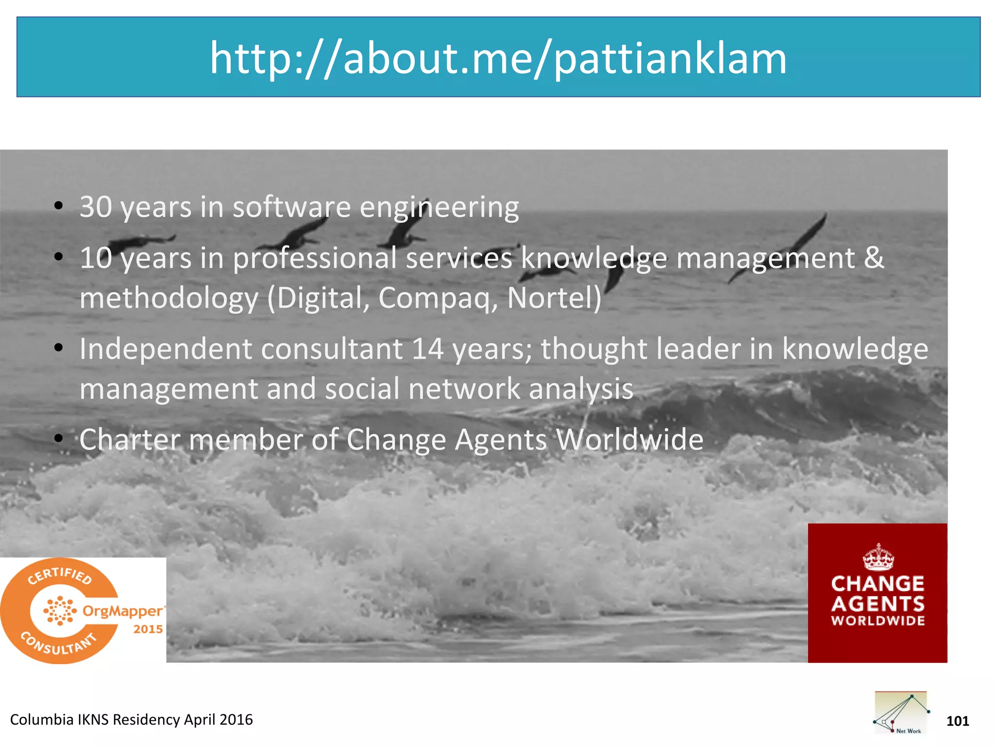 Columbia IKNS Residency April 2016
http://about.me/pattianklam
• 30 years in software engineering
• 10 years in professional services knowledge management &
methodology (Digital, Compaq, Nortel)
• Independent consultant 14 years; thought leader in knowledge
management and social network analysis
• Charter member of Change Agents Worldwide
101
 