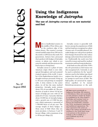 IK Notes
               Using the Indigenous
               Knowledge of Jatropha
               The use of Jatropha curcas oil as raw material
               and fuel




               M        ali is a landlocked country in
                        the middle of West Africa, just
                        at the southern edge of the
               Sahara desert. The country’s average
                                                            Jatropha curcas is generally well-
                                                          known among the populations of Mali
                                                          and has long been recognized as a plant
                                                          of many uses. If carefully planted, Jat-
               annual rainfall ranges from 200 mm in      ropha hedges not only protect gardens
               the north to 1200 mm in the south. For     from hungry livestock but also reduce
               generations, farmers have protected        damage and erosion from wind and wa-
               their gardens with hedges of Jatropha      ter. Traditionally the seeds were har-
               curcas, or physic nut, which is not        vested by women and used for medical
               eaten by animals and thus protects the     treatments and local soap production.
               food crops as a living fence.                As far back as at the end of the 1930’s
                 Jatropha curcas is a plant of Latin      the oil’s potential as a fuel source was
               American origin which is now wide-         also recognized [3]. Currently, it can
               spread throughout arid and semiarid        be used to substitute for the “gazoil”
               tropical regions of the world. A mem-      mixture used in the Indian type diesel
               ber of the Euphorbiaceae family, it is a   engines that drive grain mills and wa-
               drought-resistant perennial, living up     ter pumps in rural areas of Mali. The
               to 50 years and growing on marginal        high-quality oil extracted by engine-
               soils. A close relative to the castor      driven expellers or by manual
  No. 47       plant, its oil has the same medical        Bielenberg-ram-presses or the sedi-
August 2002    properties. Jatropha seeds contain
               about 35% of non-edible oil. The pro-
                                                           IK Notes reports periodically on
               duction of seeds is about 0.8 kg per        Indigenous Knowledge (IK) initiatives
               meter of hedge per year, with an oil        in Sub-Saharan Africa and occasionally
               yield of 0,17 l [1]. Currently, Mali has    on such initiatives outside the Region.
               about 10.000 km of Jatropha hedges          It is published by the Africa Region’s
                                                           Knowledge and Learning Center as
               with a growth rate of 2.000 km per          part of an evolving IK partnership
               year, which represents a potential of       between the World Bank, communi-
               1.700.000 liters of oil per year. The       ties, NGOs, development institutions
               average length of these hedges, in          and multilateral organizations. The
  World Bank                                               views expressed in this article are
               those areas of Mali where they are          those of the authors and should not be
               most prevalent, is between 2 and 15         attributed to the World Bank Group
               km per village, with a maximum of up        or its partners in this initiative. A
               to 40 km per village [2].                   webpage on IK is available at //
                                                           www.worldbank.org/afr/ik/
                                                           default.htm
 
