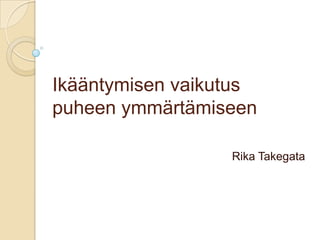 Ikääntymisen vaikutus
puheen ymmärtämiseen
Rika Takegata
 