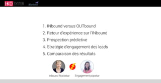1. INbound versus OUTbound
2. Retour d’expérience sur l’INbound
3. Prospection prédictive
4. Stratégie d’engagement des leads
5. Comparaison des résultats
Inbound Rockstar Engagement popstar
 