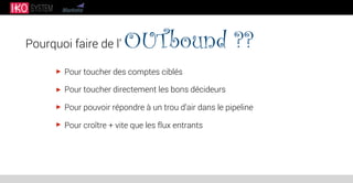 Pourquoi faire de l’ OUTbound ??
Pour toucher des comptes ciblés
Pour toucher directement les bons décideurs
Pour pouvoir répondre à un trou d’air dans le pipeline
Pour croître + vite que les flux entrants
 