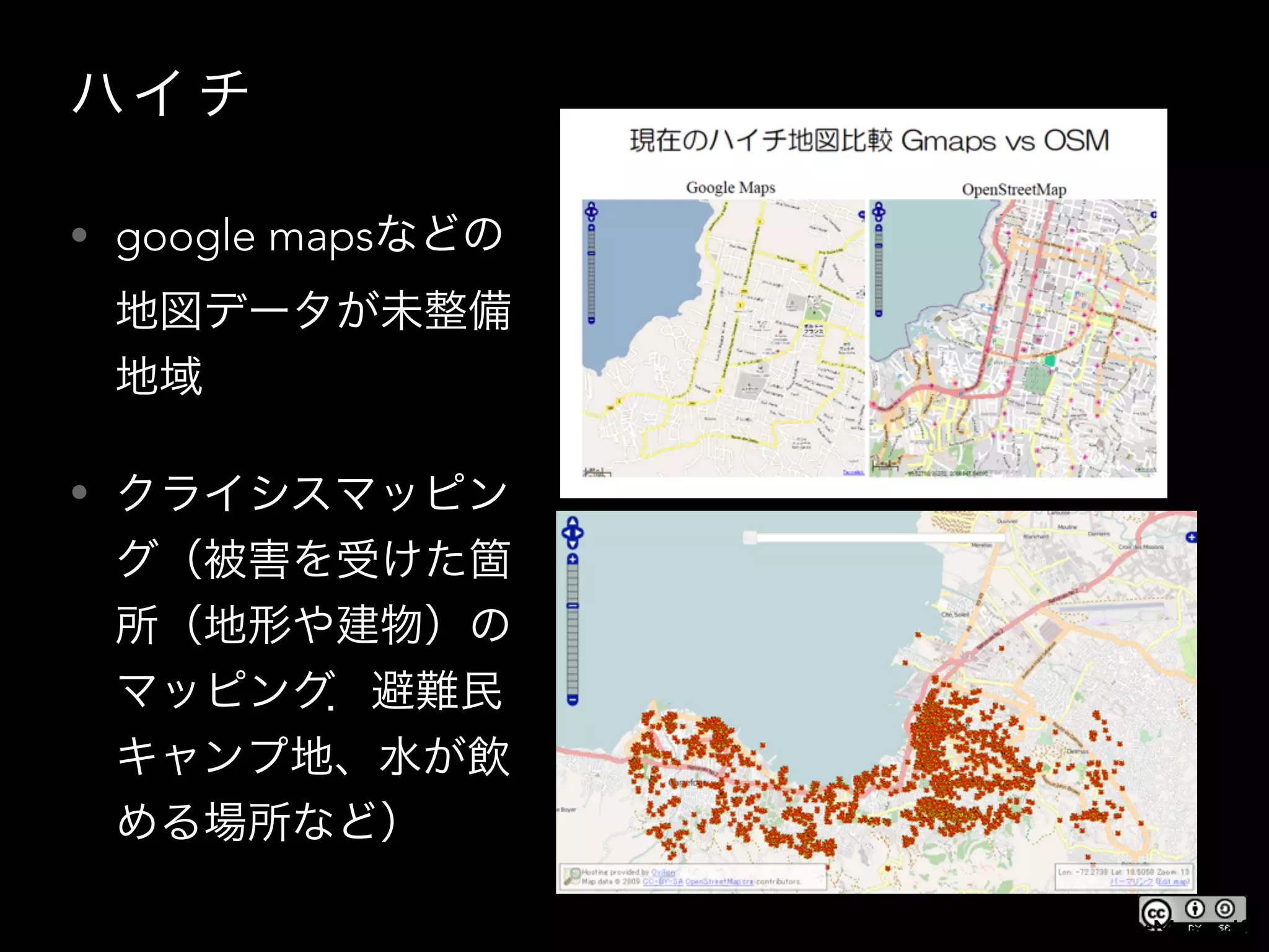 ハイ チ
• google mapsなどの
地図データが未整備
地域
• クライシスマッピン
グ（被害を受けた箇
所（地形や建物）の
マッピング．避難民
キャンプ地、水が飲
める場所など）
http://www.ospn.jp/osc2010-nagoya/pdf/20100807_OSC2010Nagoya_OpenStreetMap.pdf
 