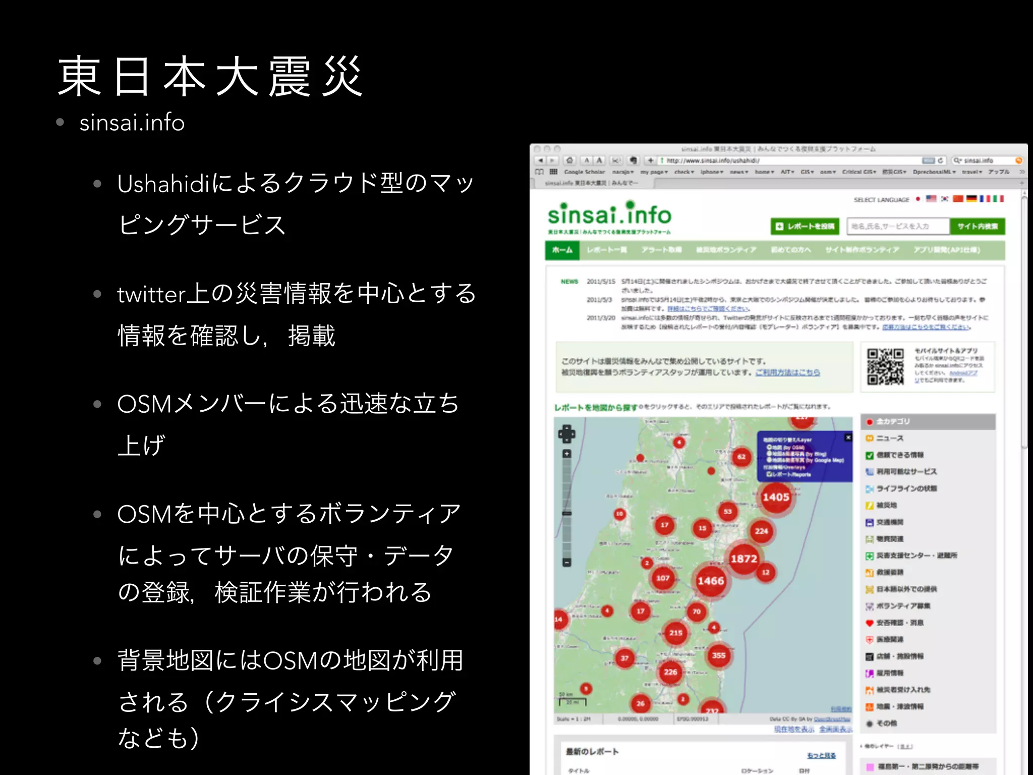 東 日 本 大 震 災
• sinsai.info
• Ushahidiによるクラウド型のマッ
ピングサービス
• twitter上の災害情報を中心とする
情報を確認し，掲載
• OSMメンバーによる迅速な立ち
上げ
• OSMを中心とするボランティア
によってサーバの保守・データ
の登録，検証作業が行われる
• 背景地図にはOSMの地図が利用
される（クライシスマッピング
なども）
 