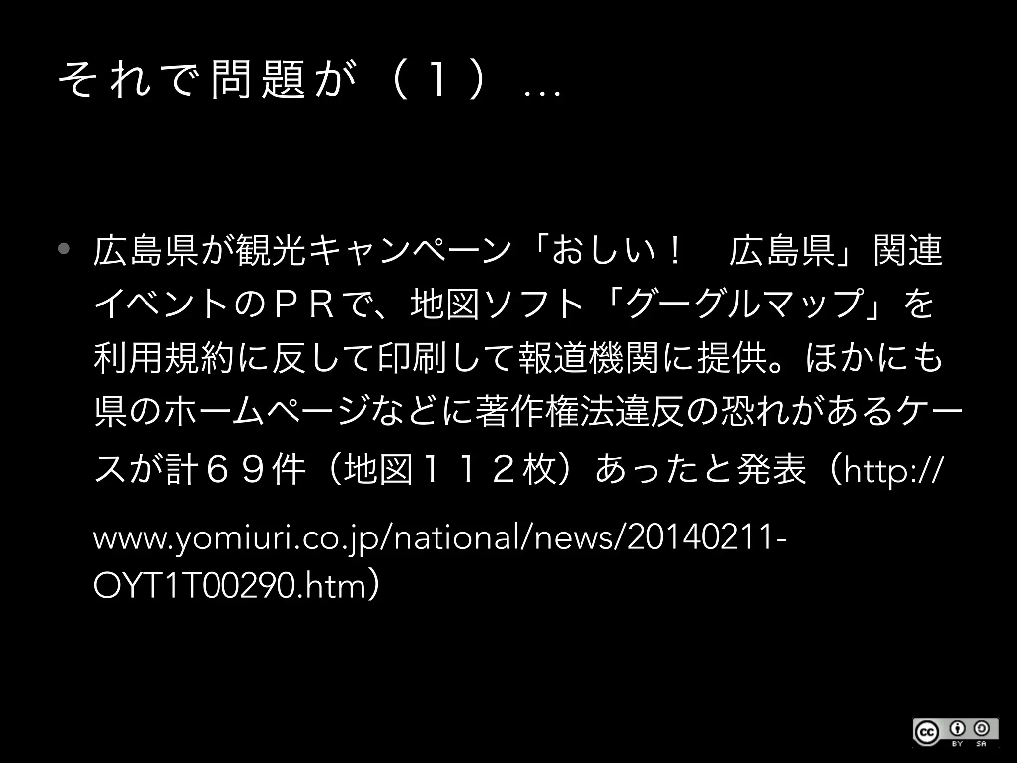 そ れで 問 題 が （ １ ） …
• 広島県が観光キャンペーン「おしい！ 広島県」関連
イベントのＰＲで、地図ソフト「グーグルマップ」を
利用規約に反して印刷して報道機関に提供。ほかにも
県のホームページなどに著作権法違反の恐れがあるケー
スが計６９件（地図１１２枚）あったと発表（http://
www.yomiuri.co.jp/national/news/20140211-
OYT1T00290.htm）
 