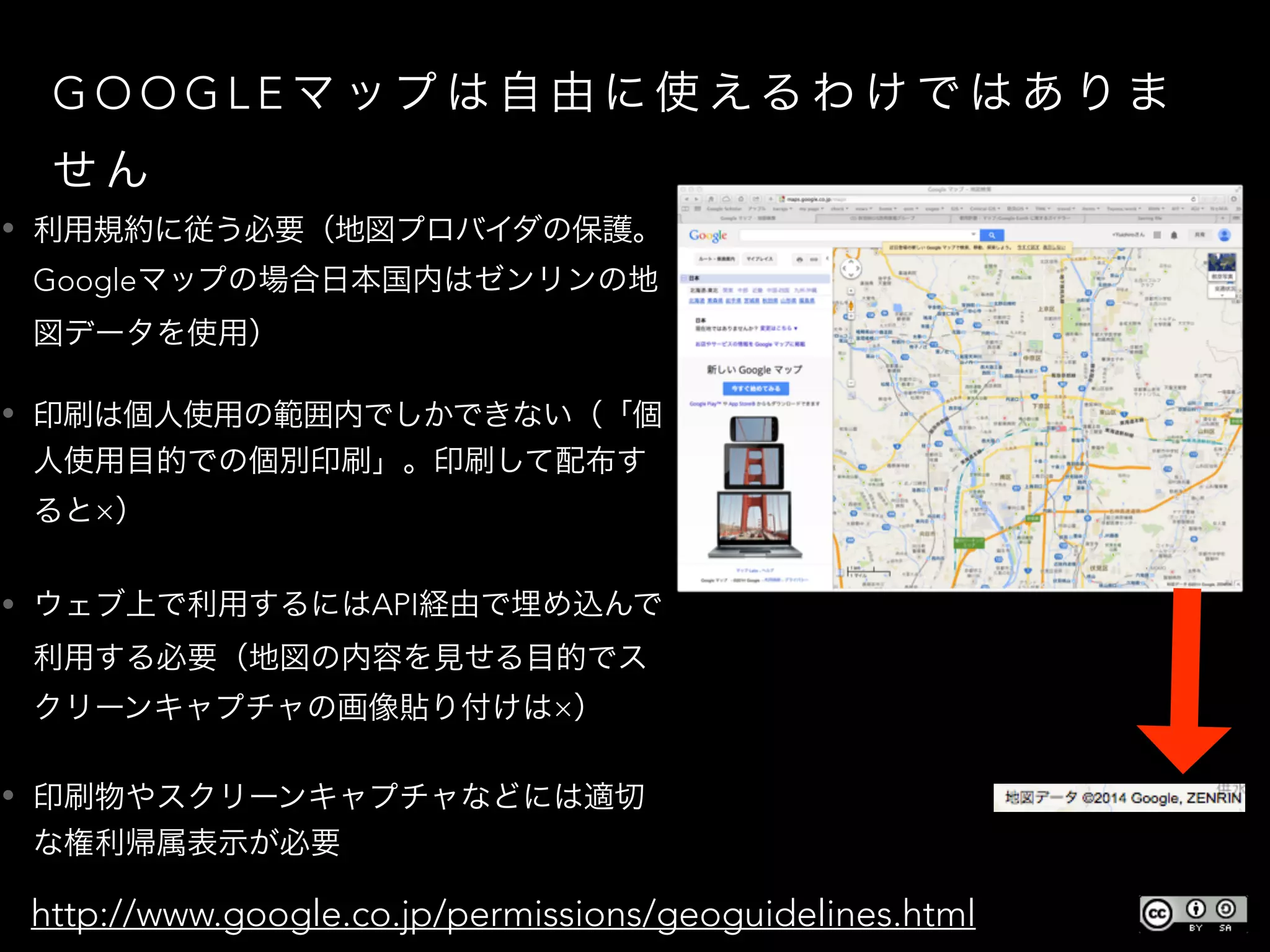 G O O G L E マ ップ は 自 由 に 使 える わ け で は あ り ま
せ ん
• 利用規約に従う必要（地図プロバイダの保護。
Googleマップの場合日本国内はゼンリンの地
図データを使用）
• 印刷は個人使用の範囲内でしかできない（「個
人使用目的での個別印刷」。印刷して配布す
ると×）
• ウェブ上で利用するにはAPI経由で埋め込んで
利用する必要（地図の内容を見せる目的でス
クリーンキャプチャの画像貼り付けは×）
• 印刷物やスクリーンキャプチャなどには適切
な権利帰属表示が必要
• http://www.google.co.jp/permissions/geoguidelines.html
 