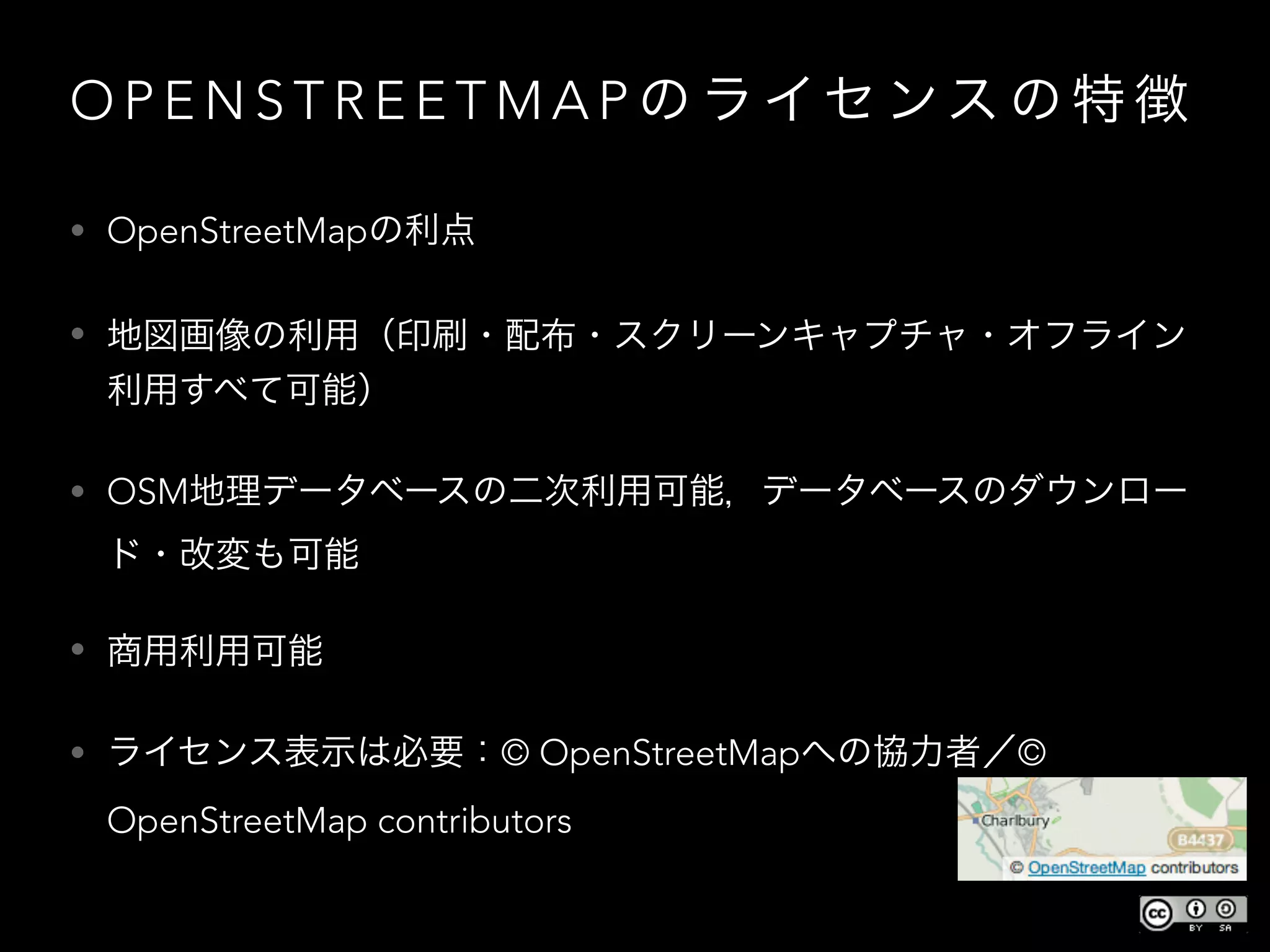 O P E N S T R E E T M A P の ラ イセ ンス の 特 徴
• OpenStreetMapの利点
• 地図画像の利用（印刷・配布・スクリーンキャプチャ・オフライン
利用すべて可能）
• OSM地理データベースの二次利用可能，データベースのダウンロー
ド・改変も可能
• 商用利用可能
• ライセンス表示は必要：© OpenStreetMapへの協力者／©
OpenStreetMap contributors
 