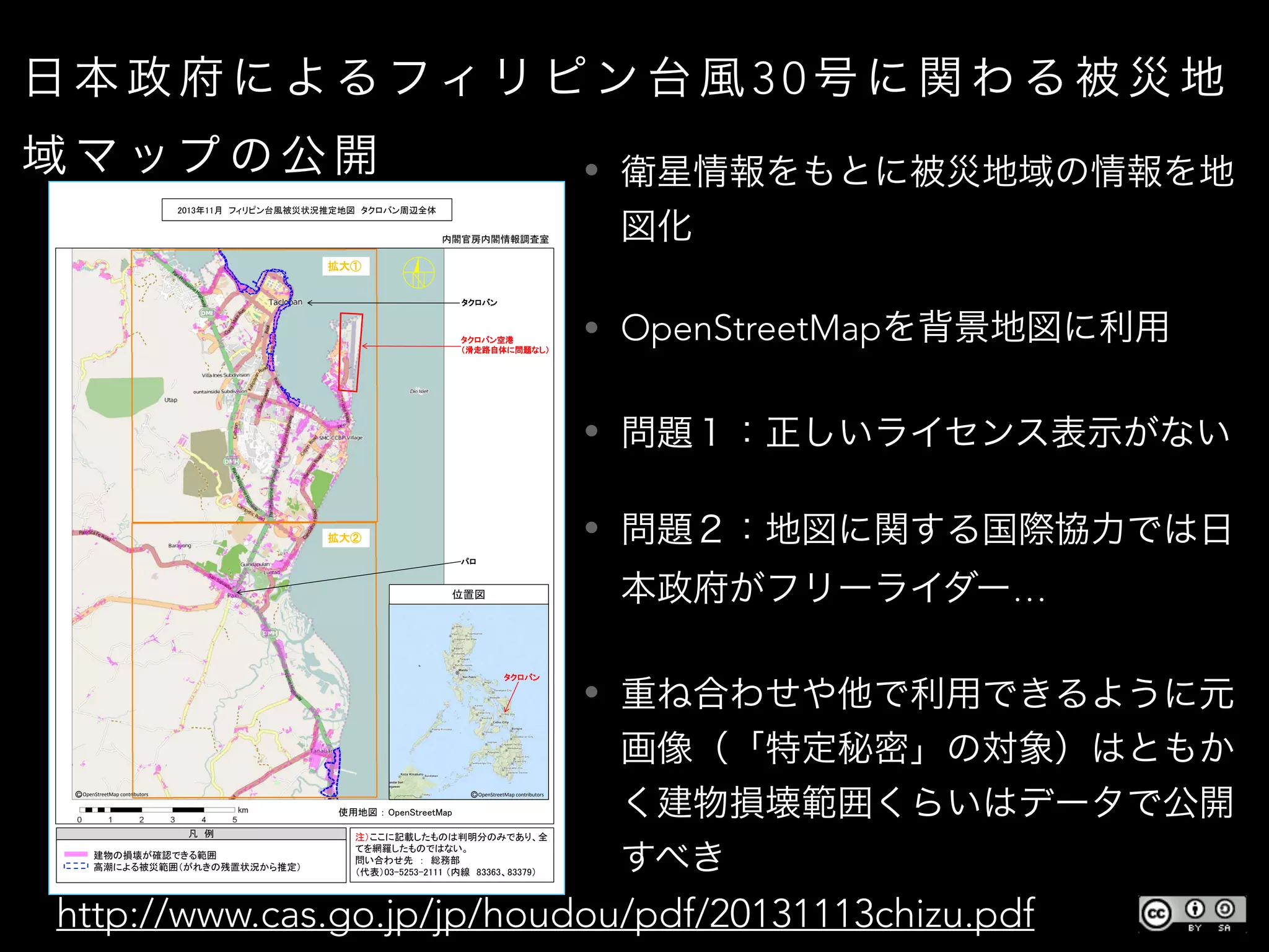 日 本 政 府 に よる フィ リ ピ ン 台 風 3 0 号 に 関 わ る 被 災 地
域 マ ップ の 公 開 • 衛星情報をもとに被災地域の情報を地
図化
• OpenStreetMapを背景地図に利用
• 問題１：正しいライセンス表示がない
• 問題２：地図に関する国際協力では日
本政府がフリーライダー…
• 重ね合わせや他で利用できるように元
画像（「特定秘密」の対象）はともか
く建物損壊範囲くらいはデータで公開
すべき
http://www.cas.go.jp/jp/houdou/pdf/20131113chizu.pdf
OpenStreetMap contributors OpenStreetMap contributors
 