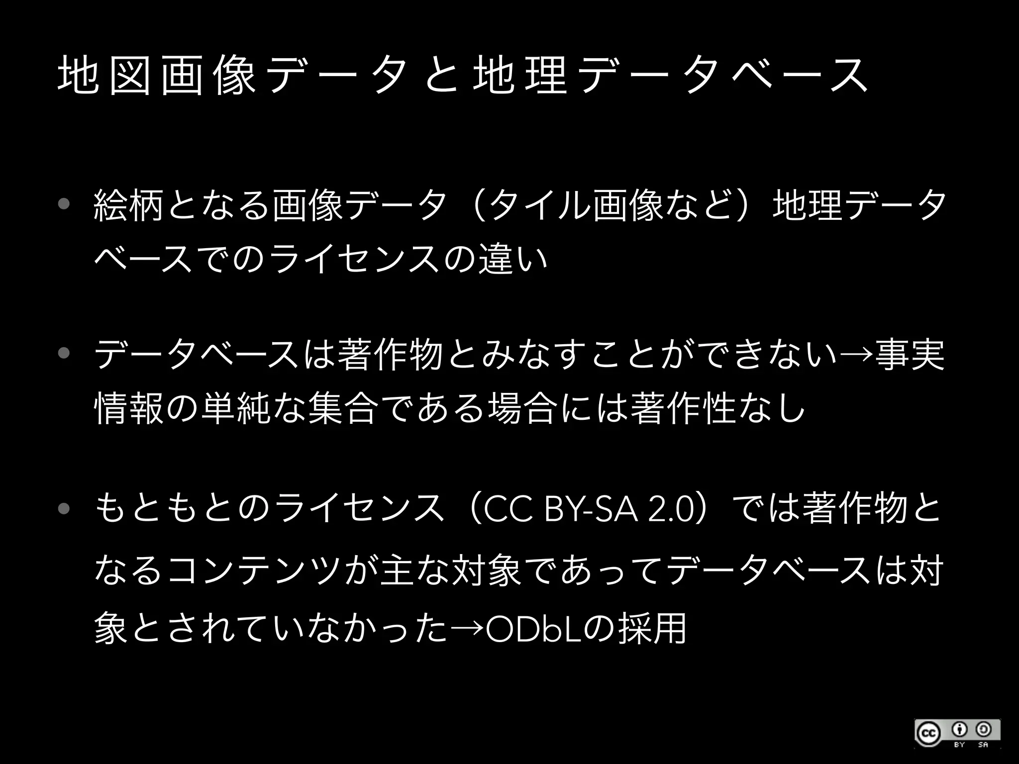 地 図 画 像 デ ー タ と 地 理 デ ー タベース
• 絵柄となる画像データ（タイル画像など）地理データ
ベースでのライセンスの違い
• データベースは著作物とみなすことができない→事実
情報の単純な集合である場合には著作性なし
• もともとのライセンス（CC BY-SA 2.0）では著作物と
なるコンテンツが主な対象であってデータベースは対
象とされていなかった→ODbLの採用
 