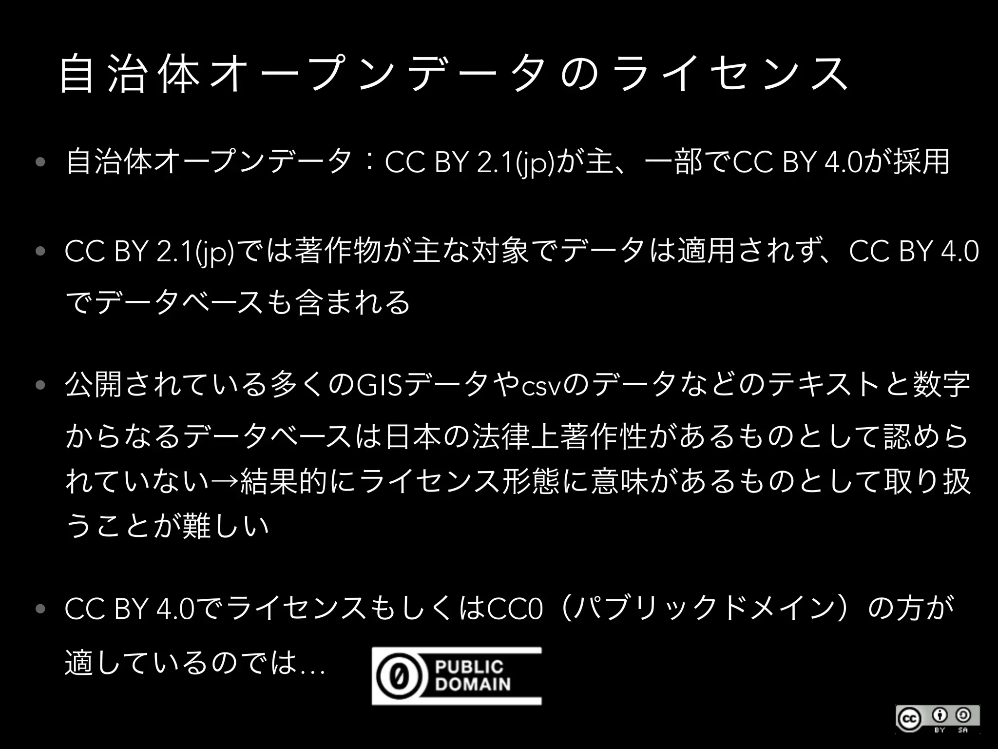 自 治 体 オ ープ ン デ ー タ の ラ イセ ンス
• 自治体オープンデータ：CC BY 2.1(jp)が主、一部でCC BY 4.0が採用
• CC BY 2.1(jp)では著作物が主な対象でデータは適用されず、CC BY 4.0
でデータベースも含まれる
• 公開されている多くのGISデータやcsvのデータなどのテキストと数字
からなるデータベースは日本の法律上著作性があるものとして認めら
れていない→結果的にライセンス形態に意味があるものとして取り扱
うことが難しい
• CC BY 4.0でライセンスもしくはCC0（パブリックドメイン）の方が
適しているのでは…
 