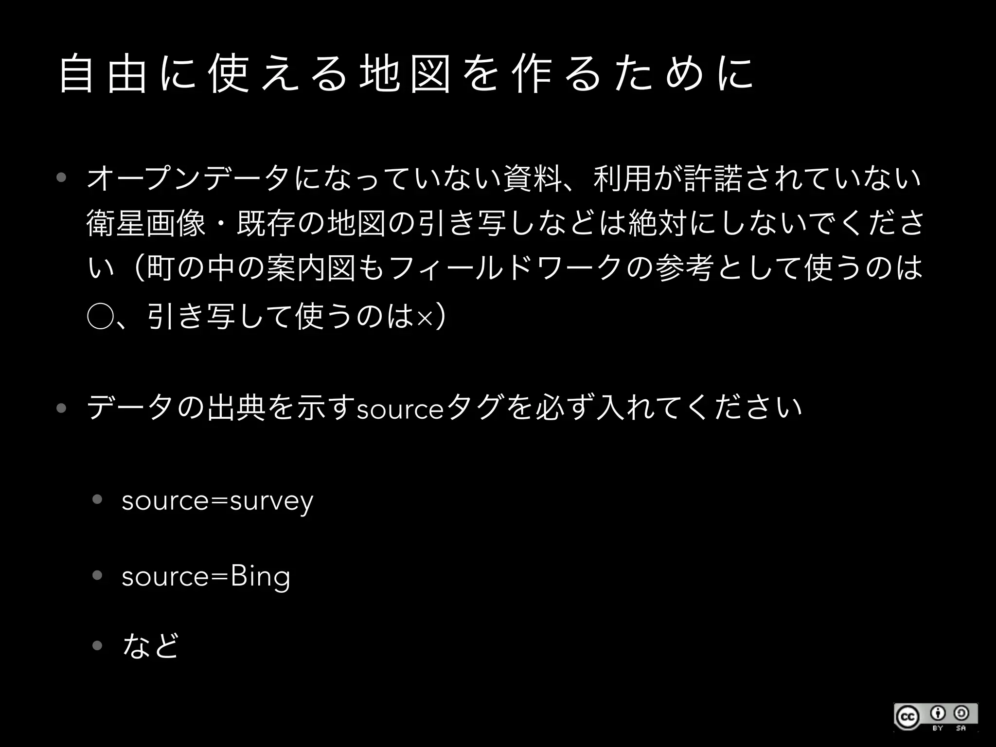 自 由 に 使 える 地 図 を 作 る た め に
• オープンデータになっていない資料、利用が許諾されていない
衛星画像・既存の地図の引き写しなどは絶対にしないでくださ
い（町の中の案内図もフィールドワークの参考として使うのは
○、引き写して使うのは×）
• データの出典を示すsourceタグを必ず入れてください
• source=survey
• source=Bing
• など
 