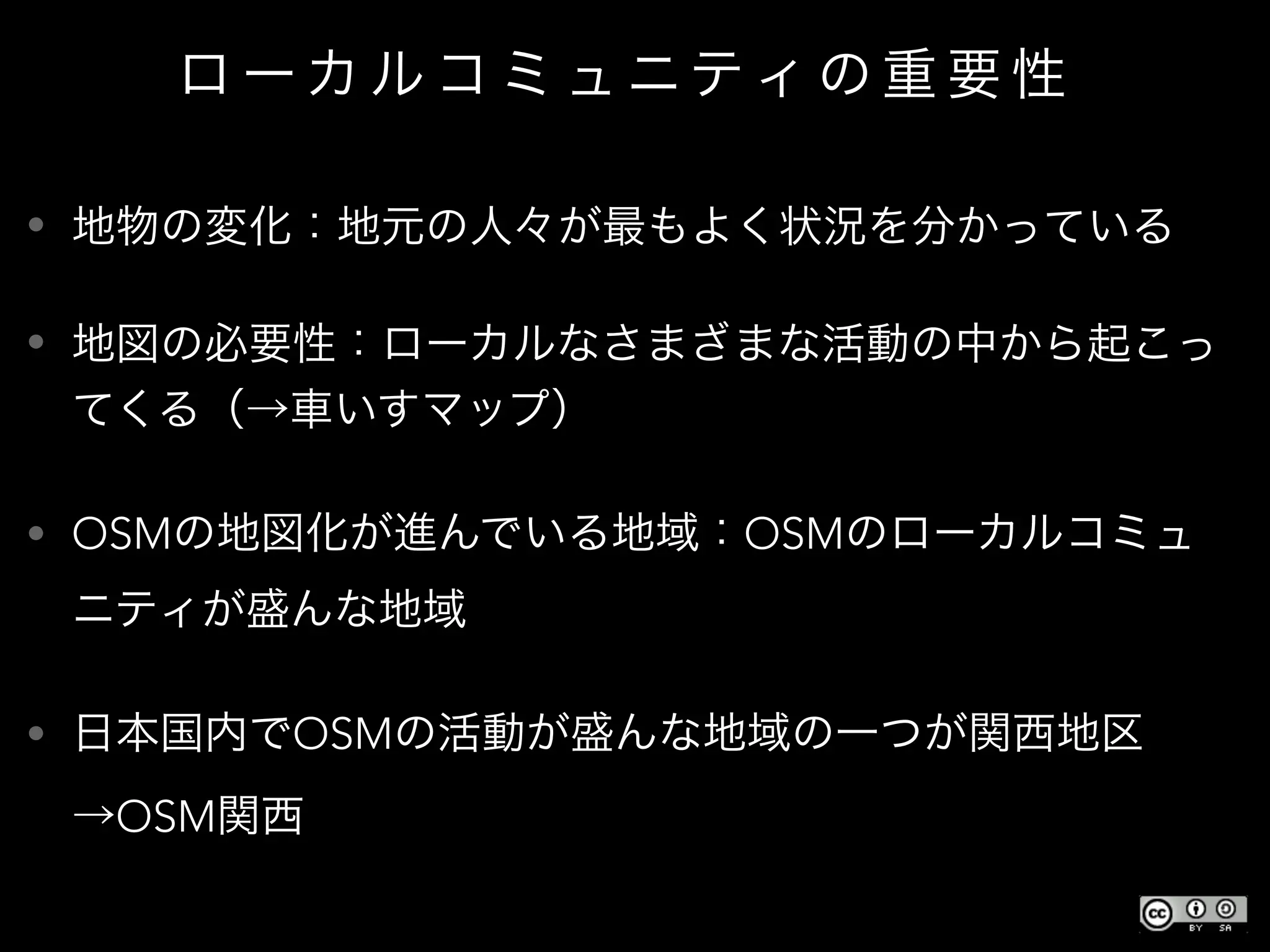 ロ ーカ ル コ ミ ュニティ の 重 要 性
• 地物の変化：地元の人々が最もよく状況を分かっている
• 地図の必要性：ローカルなさまざまな活動の中から起こっ
てくる（→車いすマップ）
• OSMの地図化が進んでいる地域：OSMのローカルコミュ
ニティが盛んな地域
• 日本国内でOSMの活動が盛んな地域の一つが関西地区
→OSM関西
 