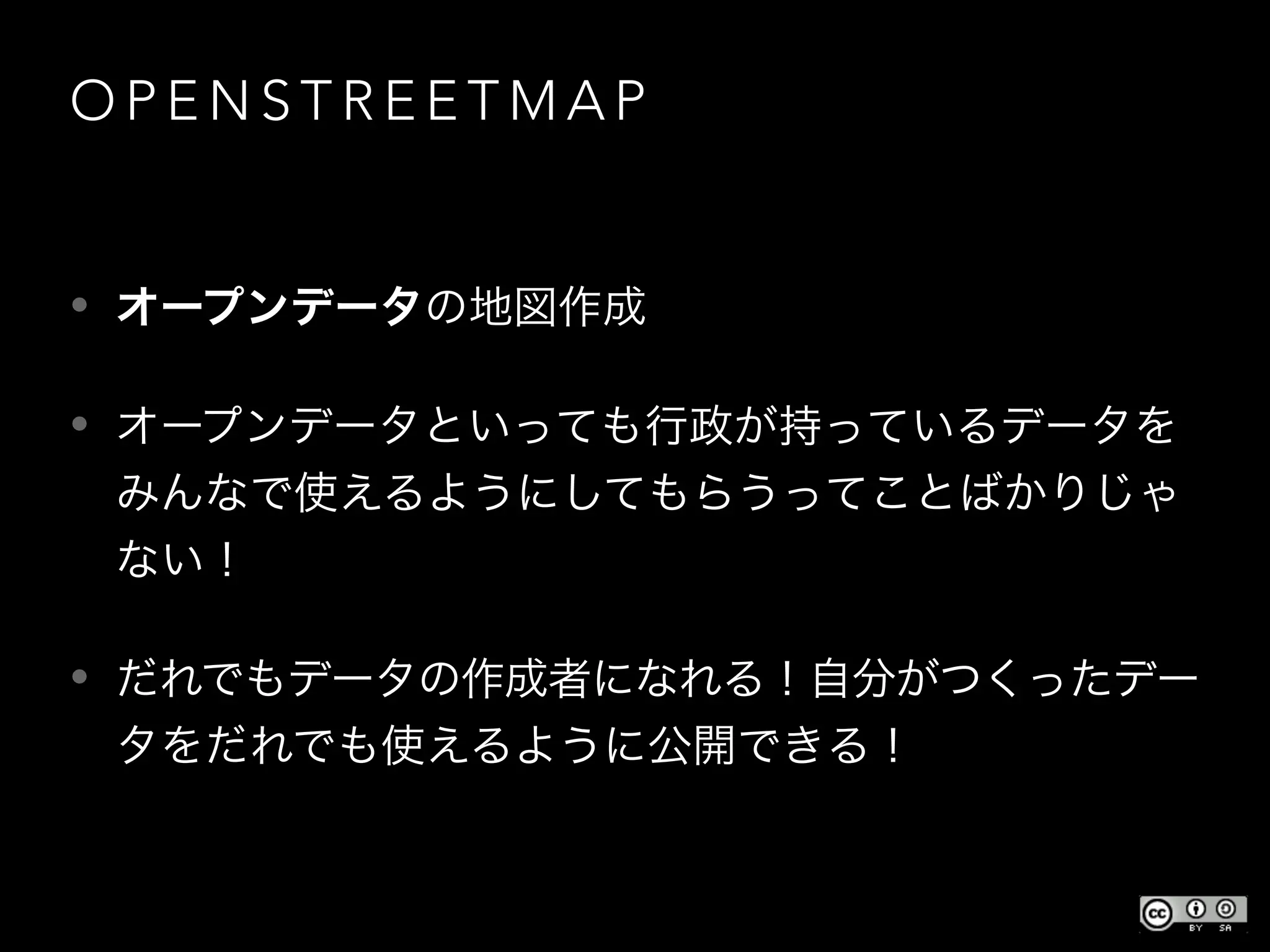 O P E N S T R E E T M A P
• オープンデータの地図作成
• オープンデータといっても行政が持っているデータを
みんなで使えるようにしてもらうってことばかりじゃ
ない！
• だれでもデータの作成者になれる！自分がつくったデー
タをだれでも使えるように公開できる！
 