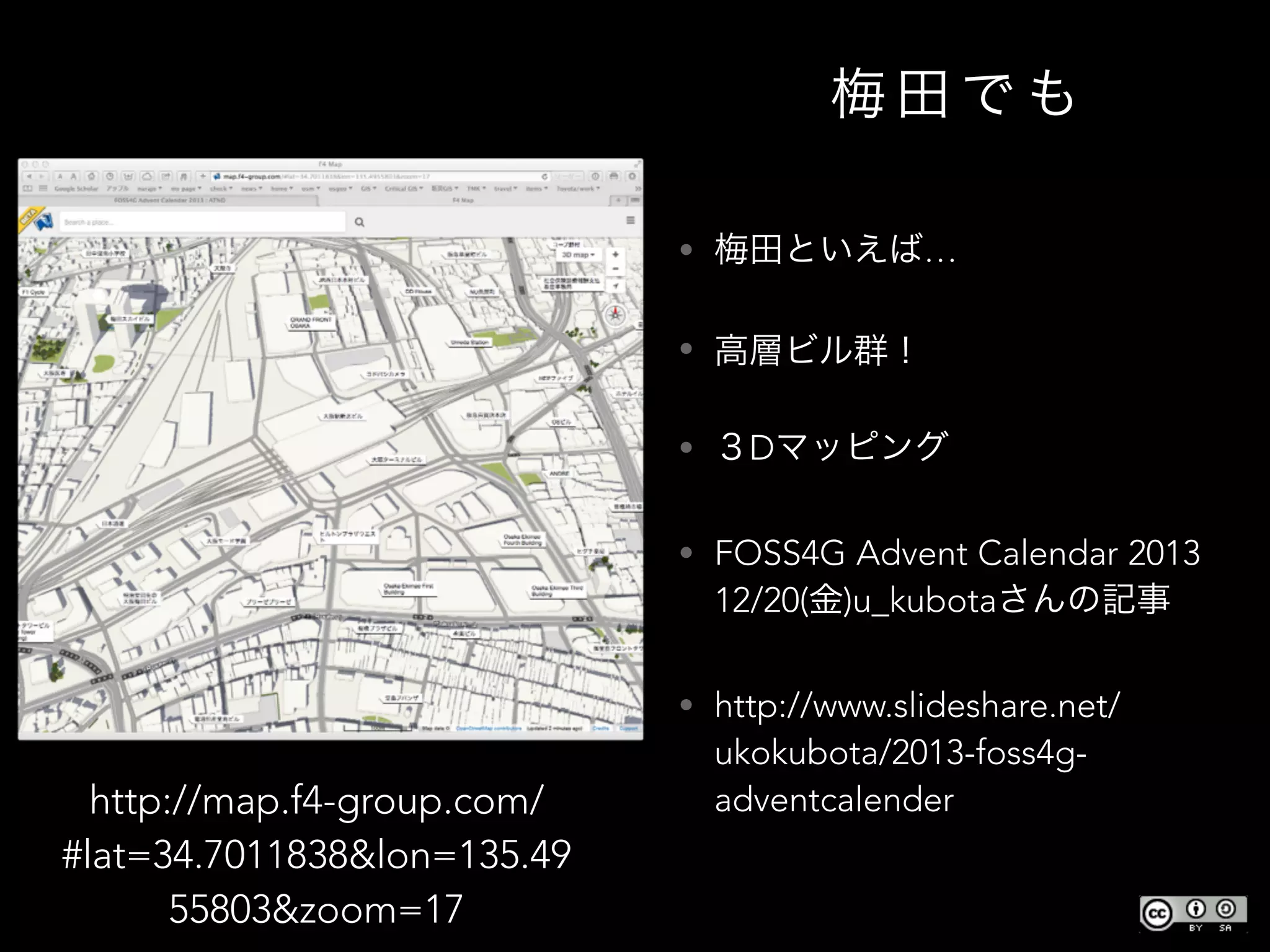 梅 田 で も
• 梅田といえば…
• 高層ビル群！
• ３Dマッピング
• FOSS4G Advent Calendar 2013
12/20(金)u_kubotaさんの記事
• http://www.slideshare.net/
ukokubota/2013-foss4g-
adventcalenderhttp://map.f4-group.com/
#lat=34.7011838&lon=135.49
55803&zoom=17
 