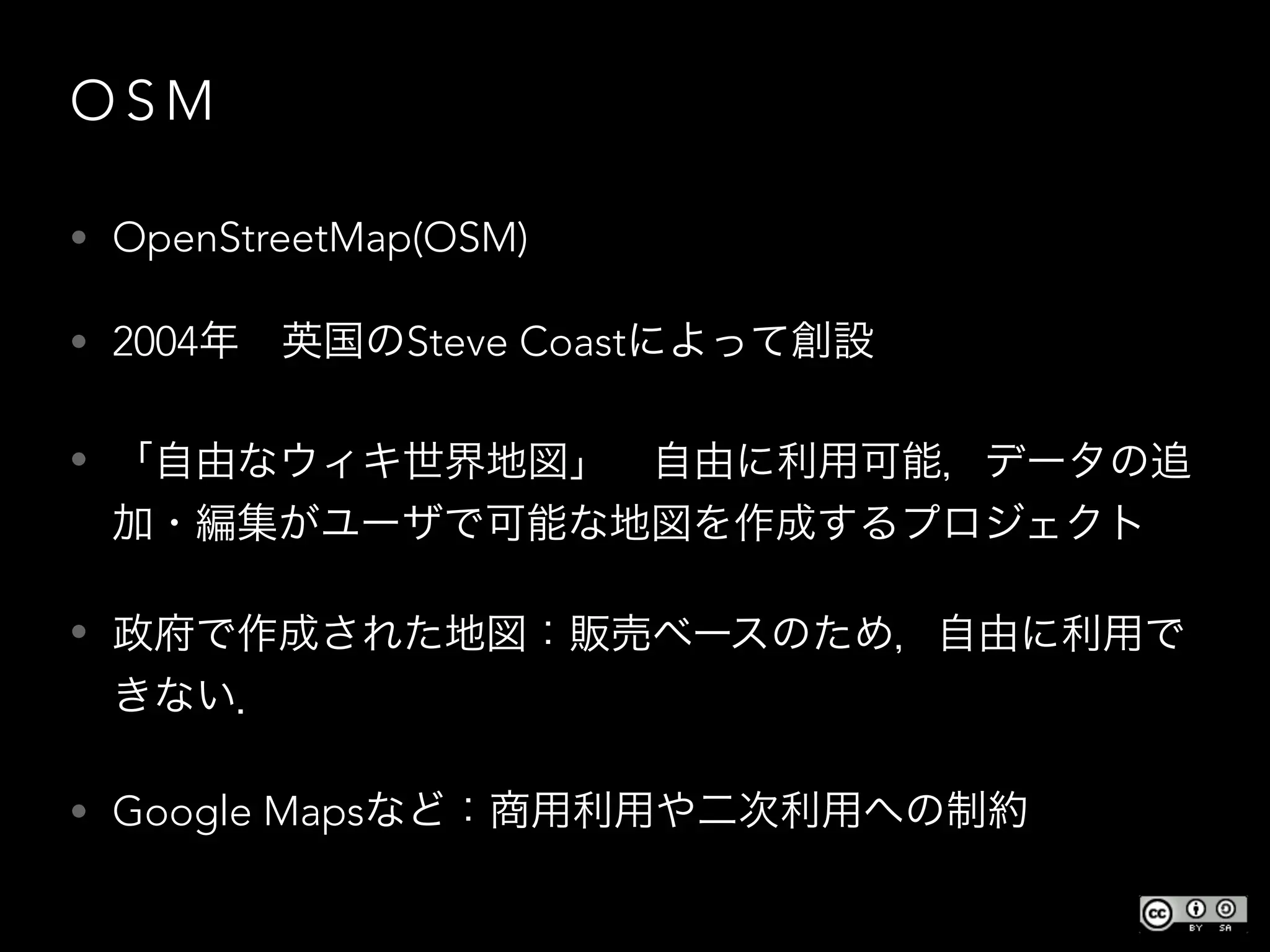 O S M
• OpenStreetMap(OSM)
• 2004年 英国のSteve Coastによって創設
• 「自由なウィキ世界地図」 自由に利用可能，データの追
加・編集がユーザで可能な地図を作成するプロジェクト
• 政府で作成された地図：販売ベースのため，自由に利用で
きない．
• Google Mapsなど：商用利用や二次利用への制約
 