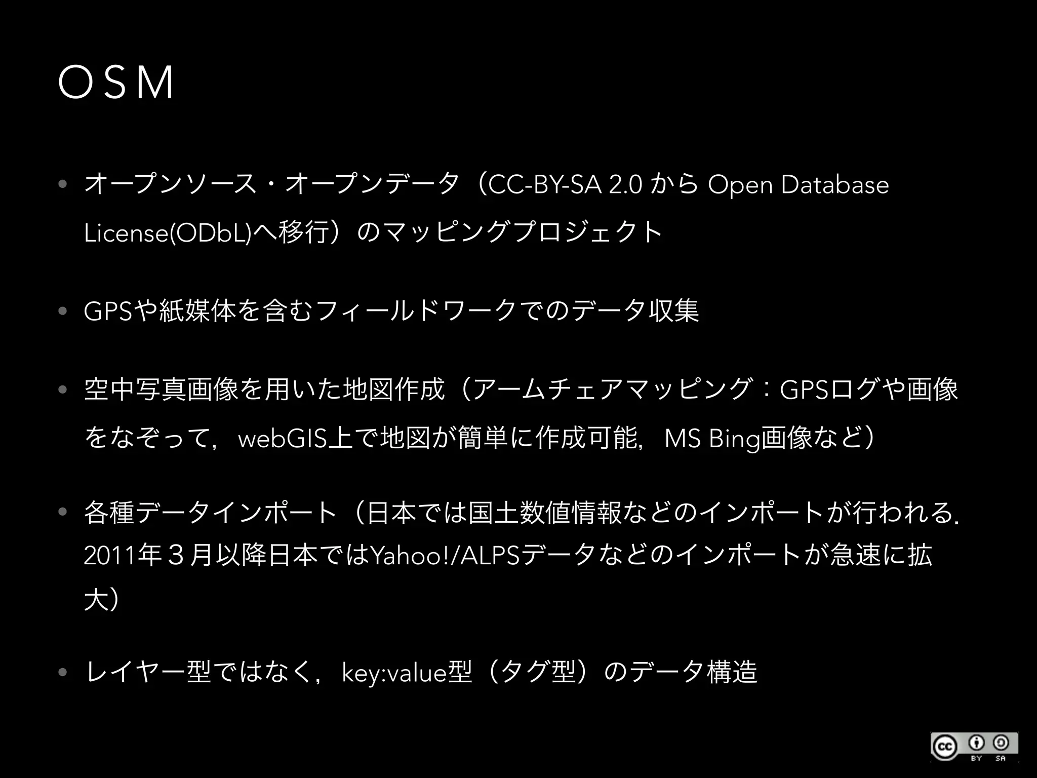 O S M
• オープンソース・オープンデータ（CC-BY-SA 2.0 から Open Database
License(ODbL)へ移行）のマッピングプロジェクト
• GPSや紙媒体を含むフィールドワークでのデータ収集
• 空中写真画像を用いた地図作成（アームチェアマッピング：GPSログや画像
をなぞって，webGIS上で地図が簡単に作成可能，MS Bing画像など）
• 各種データインポート（日本では国土数値情報などのインポートが行われる．
2011年３月以降日本ではYahoo!/ALPSデータなどのインポートが急速に拡
大）
• レイヤー型ではなく，key:value型（タグ型）のデータ構造
 