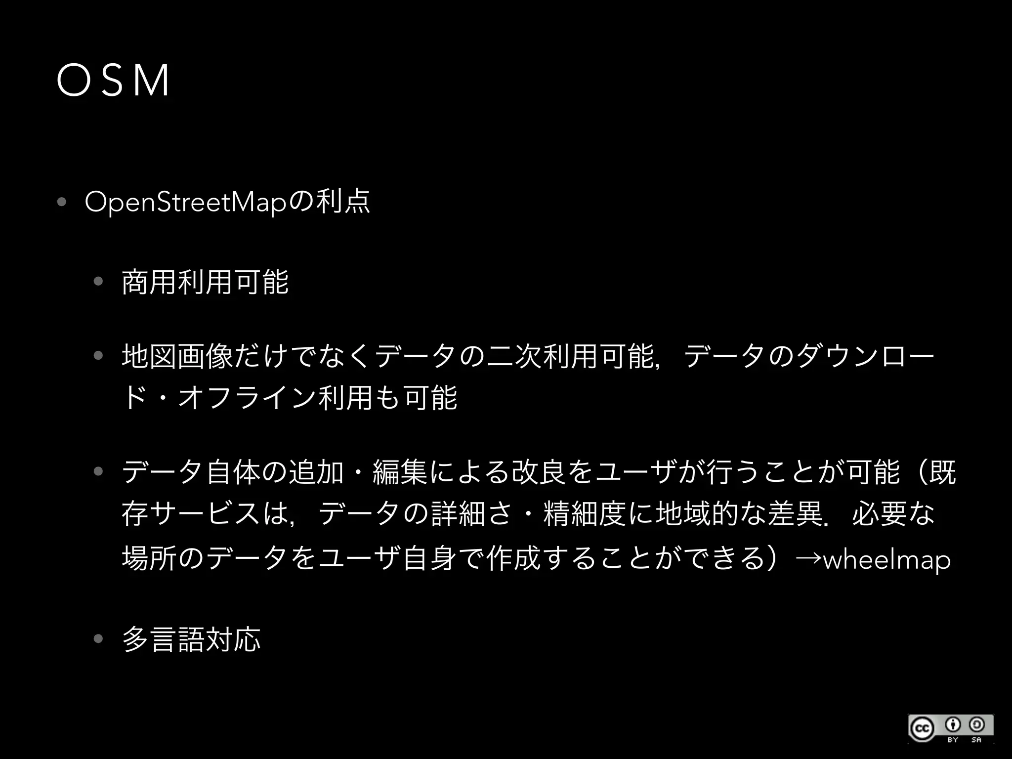 O S M
• OpenStreetMapの利点
• 商用利用可能
• 地図画像だけでなくデータの二次利用可能，データのダウンロー
ド・オフライン利用も可能
• データ自体の追加・編集による改良をユーザが行うことが可能（既
存サービスは，データの詳細さ・精細度に地域的な差異．必要な
場所のデータをユーザ自身で作成することができる）→wheelmap
• 多言語対応
 