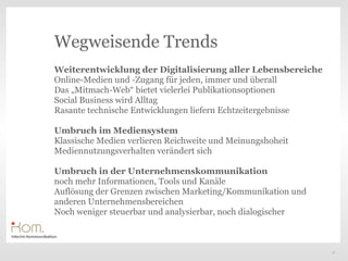 Wegweisende Trends
Weiterentwicklung der Digitalisierung aller Lebensbereiche
Online-Medien und -Zugang für jeden, immer und überall
Das „Mitmach-Web“ bietet vielerlei Publikationsoptionen
Social Business wird Alltag
Rasante technische Entwicklungen liefern Echtzeitergebnisse
                                                      Text
Umbruch im Mediensystem
Klassische Medien verlieren Reichweite und Meinungshoheit
Mediennutzungsverhalten verändert sich

Umbruch in der Unternehmenskommunikation
noch mehr Informationen, Tools und Kanäle
Auflösung der Grenzen zwischen Marketing/Kommunikation und
anderen Unternehmensbereichen
Noch weniger steuerbar und analysierbar, noch dialogischer



                                                              11
 