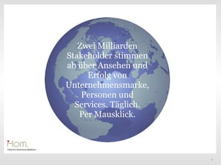Zwei Milliarden
Stakeholder stimmen
ab über Ansehen und
     Erfolg von
Unternehmensmarke,
    Personen und
  Services. Täglich.
   Per Mausklick.




                       12
 