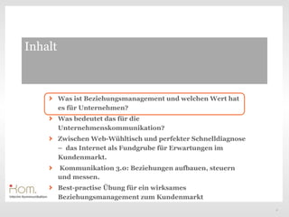 Inhalt



         Was ist Beziehungsmanagement und welchen Wert hat
         es für Unternehmen?
         Was bedeutet das für die
         Unternehmenskommunikation?
         Zwischen Web-Wühltisch und perfekter Schnelldiagnose
         – das Internet als Fundgrube für Erwartungen im
         Kundenmarkt.
         Kommunikation 3.0: Beziehungen aufbauen, steuern
         und messen.
         Best-practise Übung für ein wirksames
         Beziehungsmanagement zum Kundenmarkt
                                                                2
 