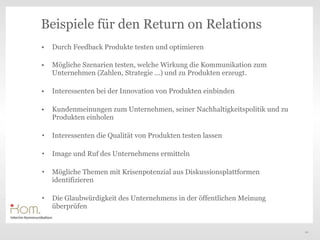 Beispiele für den Return on Relations
•   Durch Feedback Produkte testen und optimieren

•   Mögliche Szenarien testen, welche Wirkung die Kommunikation zum
    Unternehmen (Zahlen, Strategie ...) und zu Produkten erzeugt.

•   Interessenten bei der Innovation von Produkten einbinden

•   Kundenmeinungen zum Unternehmen, seiner Nachhaltigkeitspolitik und zu
    Produkten einholen

•   Interessenten die Qualität von Produkten testen lassen

•   Image und Ruf des Unternehmens ermitteln

•   Mögliche Themen mit Krisenpotenzial aus Diskussionsplattformen
    identifizieren

•   Die Glaubwürdigkeit des Unternehmens in der öffentlichen Meinung
    überprüfen


                                                                            20
 