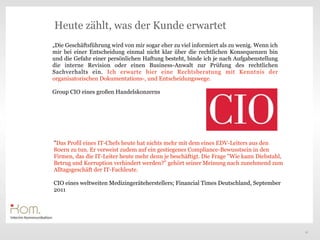 Heute zählt, was der Kunde erwartet
„Die Geschäftsführung wird von mir sogar eher zu viel informiert als zu wenig. Wenn ich
mir bei einer Entscheidung einmal nicht klar über die rechtlichen Konsequenzen bin
und die Gefahr einer persönlichen Haftung besteht, binde ich je nach Aufgabenstellung
die interne Revision oder einen Business-Anwalt zur Prüfung des rechtlichen
Sachverhalts ein. Ich erwarte hier eine Rechtsberatung mit Kenntnis der
organisatorischen Dokumentations-, und Entscheidungswege.

Group CIO eines großen Handelskonzerns

                                                                              Text


"Das Profil eines IT-Chefs heute hat nichts mehr mit dem eines EDV-Leiters aus den
80ern zu tun. Er verweist zudem auf ein gestiegenes Compliance-Bewusstsein in den
Firmen, das die IT-Leiter heute mehr denn je beschäftigt. Die Frage "Wie kann Diebstahl,
Betrug und Korruption verhindert werden?" gehört seiner Meinung nach zunehmend zum
Alltagsgeschäft der IT-Fachleute.

CIO eines weltweiten Medizingeräteherstellers; Financial Times Deutschland, September
2011




                                                                                           21
 