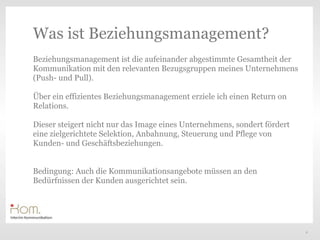 Was ist Beziehungsmanagement?
Beziehungsmanagement ist die aufeinander abgestimmte Gesamtheit der
Kommunikation mit den relevanten Bezugsgruppen meines Unternehmens
(Push- und Pull).

Über ein effizientes Beziehungsmanagement erziele ich einen Return on
Relations.                                                   Text
Dieser steigert nicht nur das Image eines Unternehmens, sondert fördert
eine zielgerichtete Selektion, Anbahnung, Steuerung und Pflege von
Kunden- und Geschäftsbeziehungen.


Bedingung: Auch die Kommunikationsangebote müssen an den
Bedürfnissen der Kunden ausgerichtet sein.




                                                                          3
 