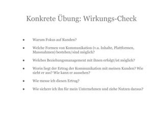 Konkrete Übung: Wirkungs-Check

•    Warum Fokus auf Kunden?

•    Welche Formen von Kommunikation (v.a. Inhalte, Plattformen,
     Massnahmen) bestehen/sind möglich?

•    Welches Beziehungsmanagement mit ihnen erfolgt/ist möglich?

•    Worin liegt der Ertrag der Kommunikation mit meinen Kunden? Wie
     sieht er aus? Wie kann er aussehen?

•    Wie messe ich diesen Ertrag?

•    Wie sichere ich ihn für mein Unternehmen und ziehe Nutzen daraus?
 