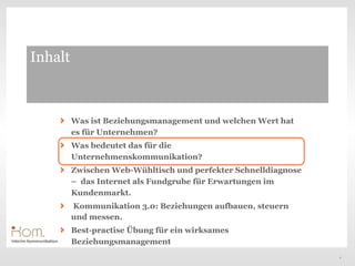 Inhalt



         Was ist Beziehungsmanagement und welchen Wert hat
         es für Unternehmen?
         Was bedeutet das für die
         Unternehmenskommunikation?
         Zwischen Web-Wühltisch und perfekter Schnelldiagnose
         – das Internet als Fundgrube für Erwartungen im
         Kundenmarkt.
         Kommunikation 3.0: Beziehungen aufbauen, steuern
         und messen.
         Best-practise Übung für ein wirksames
         Beziehungsmanagement
                                                                4
 