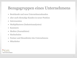 Bezugsgruppen eines Unternehmens
•   Bestehende und neue Unternehmenskunden
•   aber auch ehemalige Kunden in neuer Position
•   Interessenten
•   Multiplikatoren (Industrieanalysten)
                                                   Text
•   Kammern
•   Medien (Journalisten)
•   Hochschulen
•   Partner und Dienstleister des Unternehmens
•   Mitarbeiter




                                                          6
 