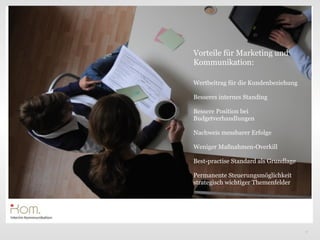Vorteile für Marketing und
Kommunikation:

Wertbeitrag für die Kundenbeziehung

Besseres internes Standing

Bessere Position bei
                       Text
Budgetverhandlungen

Nachweis messbarer Erfolge

Weniger Maßnahmen-Overkill

Best-practise Standard als Grundlage

Permanente Steuerungsmöglichkeit
strategisch wichtiger Themenfelder




                                       7
 