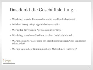 Das denkt die Geschäftsleitung...
• Was bringt uns die Kommunikation für das Kundenbusiness?
• Welchen Ertrag bringt eigentlich diese Arbeit?
• Wer ist für die Themen-Agenda verantwortlich?                Text
• Was bringt uns dieses Medium, das liest doch kein Mensch..
• Warum sollen wir das Thema am Markt kommentieren? Das kennt doch
  schon jeder?

• Warum waren diese Kommunikations-Maßnahmen ein Erfolg?




                                                                      8
 