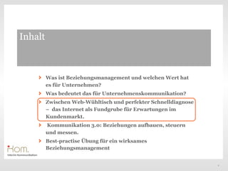Inhalt



         Was ist Beziehungsmanagement und welchen Wert hat
         es für Unternehmen?
         Was bedeutet das für Unternehmenskommunikation?
         Zwischen Web-Wühltisch und perfekter Schnelldiagnose
         – das Internet als Fundgrube für Erwartungen im
         Kundenmarkt.
         Kommunikation 3.0: Beziehungen aufbauen, steuern
         und messen.
         Best-practise Übung für ein wirksames
         Beziehungsmanagement


                                                                9
 