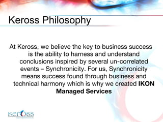 Keross Philosophy At Keross, we believe the key to business success is the ability to harness and understand conclusions inspired by several un-correlated events – Synchronicity. For us, Synchronicity means success found through business and technical harmony which is why we created  IKON Managed Services 