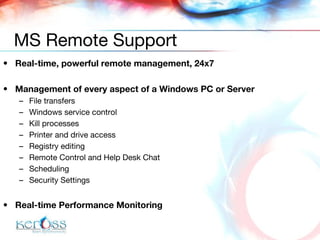 Real-time, powerful remote management, 24x7 Management of every aspect of a Windows PC or Server File transfers Windows service control Kill processes Printer and drive access Registry editing Remote Control and Help Desk Chat Scheduling  Security Settings Real-time Performance Monitoring MS Remote Support 