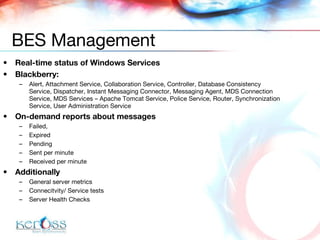 Real-time status of Windows Services Blackberry:  Alert, Attachment Service, Collaboration Service, Controller, Database Consistency Service, Dispatcher, Instant Messaging Connector, Messaging Agent, MDS Connection Service, MDS Services – Apache Tomcat Service, Police Service, Router, Synchronization Service, User Administration Service On-demand reports about messages Failed, Expired Pending Sent per minute Received per minute Additionally General server metrics Connecitvity/ Service tests Server Health Checks BES Management 