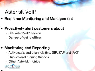 Real time Monitoring and Management Proactively alert customers about Saturated VoIP service Danger of going offline Monitoring and Reporting Active calls and channels (inc. SIP, ZAP and IAX2) Queues and running threads Other Asterisk metrics Asterisk VoIP 