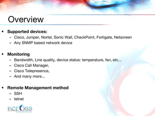 Supported devices: Cisco, Juniper, Nortel, Sonic Wall, CheckPoint, Fortigate, Netscreen  Any SNMP based network device Monitoring Bandwidth, Line quality, device status: temperature, fan, etc... Cisco Call Manager, Cisco Telepresence,  And many more... Remote Management method SSH telnet Overview 