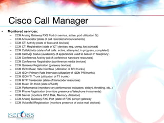 Monitored services: CCM Analog Gateway FXS Port  (in service, active, port utilization %) CCM Annunciator  (state of call recorded announcements) CCM CTI Activity  (state of lines and devices) CCM CTI Registration  (state of CTI devices: reg, unreg, lost contact) CCM Call Activity  (state of all calls: active, attempted, in progress, completed) CCM Call Mgr Status  (availability of applications used to deliver IP Telephony) CCM Conference Activity  (all of conference hardware resources) CCM Conference Registration  (conference media devices) CCM Gateway Registration  (gateway devices) CCM ISDN-Basic Rate Interface  (utilization of BRI trunks) CCM ISDN-Primary Rate Interface  (utilization of ISDN PRI trunks) CCM ISDN-T1 Trunk  (utilization of T1 trunks) CCM MTP Transcoder  (state of transcoder resources) CCM Music On Hold  (state of MoH) CCM Performance  (monitors key performance indicators: delays, throttling, etc..) CCM Phone Registration  (monitors presence of telephone instruments) CCM Server (monitors CPU, Disk, Memory utilization) CCM Analog Gateway FXO Port  (state of FXO port pn gateway CCM VoiceMail Registration  (monitors presence of voice mail devices) Cisco Call Manager 