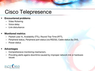 Encountered problems Video flickering Voice delay Link disturbance Monitored metrics Packet Loss %, Availability (TTL), Round-Trip-Time (RTT), Peripheral status, Peripheral port status (via RS232), Cable status (by DVI),  Power status Advantages Comprehensive monitoring mechanism, Providing alerts agains downtime caused by improper network link or hardware issues Cisco Telepresence 
