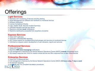 Light Services Real-time 24/7 monitoring of devices including alerting Asset Management for software and hardware on monitored devices Software distribution  License Compliance Checks Logs, System Audit, Security Incident Summary Unlimited standard services per device Real-time unlimited  email  notifications Real-time dashboards accessible from anywhere at anytime Express Services Vision 24/7 Light plus: Automatic scheduled MIS reporting 24/7 Online support for troubleshooting technologies and services on monitored devices Unlimited on-request custom development of new indicators, reports and services Professional Services Vision 24/7 Express Real-time  SMS (text messaging)  notifications Full management of devices by the Keross Network Operations Centre (KNOC)  outside  of business hours  SLA-based response time: 4hrs for mission-critical devices and 8hrs response time on less critical devices Enterprise Services Vision 24/7 Professional plus: Full management of devices by the Keross Network Operations Centre (KNOC)  24 hours a day, 7 days a week On-demand reporting Audit trails with ITIL-compliant escalation procedures Offerings 