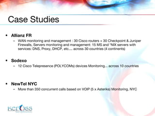 Allianz FR WAN monitoring  and  management  :  30  Cisco  routers + 30 Checkpoint   & Juniper  Firewalls, Servers monitoring and management:  15  MS and *NIX  servers  with services: D NS, Proxy, DHCP, etc.... across 30 countries (4 continents) Sodexo 12 Cisco Telepresence  ( POLYCOMs)  devices  Monitoring ... across  10 countries NewTel NYC M ore than 350 concur r ent calls based on VOIP ( 5 x  Asteriks)  Monitoring, NYC Case Studies 