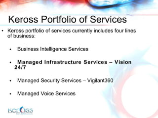 Keross Portfolio of Services Keross portfolio of services currently includes four lines of business: Business Intelligence Services Managed Infrastructure Services – Vision 24/7 Managed Security Services  –   Vigilant360 Managed Voice Services 